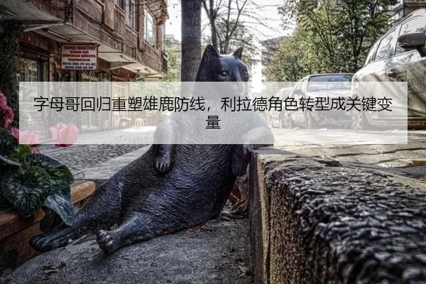 字母哥回归重塑雄鹿防线，利拉德角色转型成关键变量